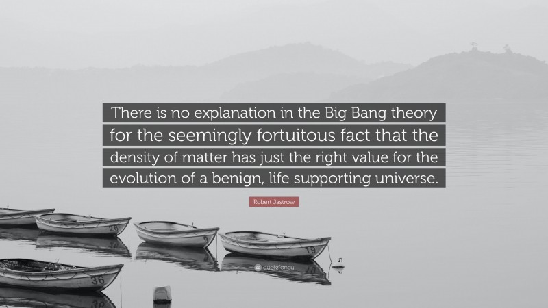 Robert Jastrow Quote: “There is no explanation in the Big Bang theory for the seemingly fortuitous fact that the density of matter has just the right value for the evolution of a benign, life supporting universe.”