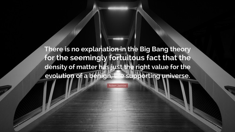 Robert Jastrow Quote: “There is no explanation in the Big Bang theory for the seemingly fortuitous fact that the density of matter has just the right value for the evolution of a benign, life supporting universe.”