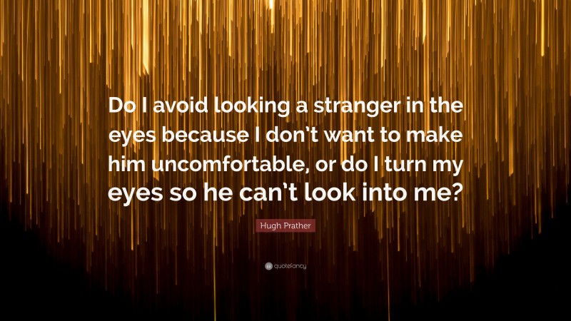 Hugh Prather Quote: “Do I avoid looking a stranger in the eyes because I don’t want to make him uncomfortable, or do I turn my eyes so he can’t look into me?”