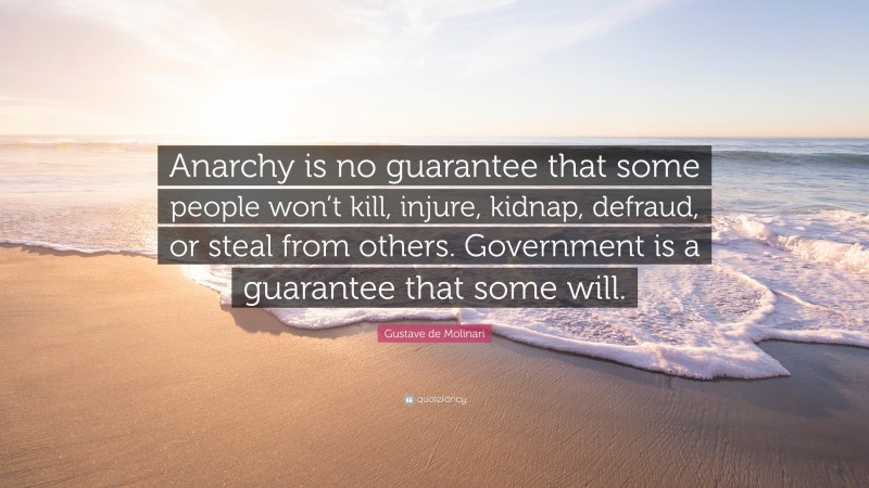 Gustave de Molinari Quote: “Anarchy is no guarantee that some people won’t kill, injure, kidnap, defraud, or steal from others. Government is a guarantee that some will.”