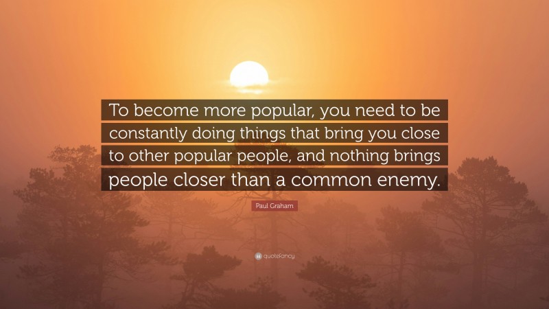 Paul Graham Quote: “To become more popular, you need to be constantly doing things that bring you close to other popular people, and nothing brings people closer than a common enemy.”