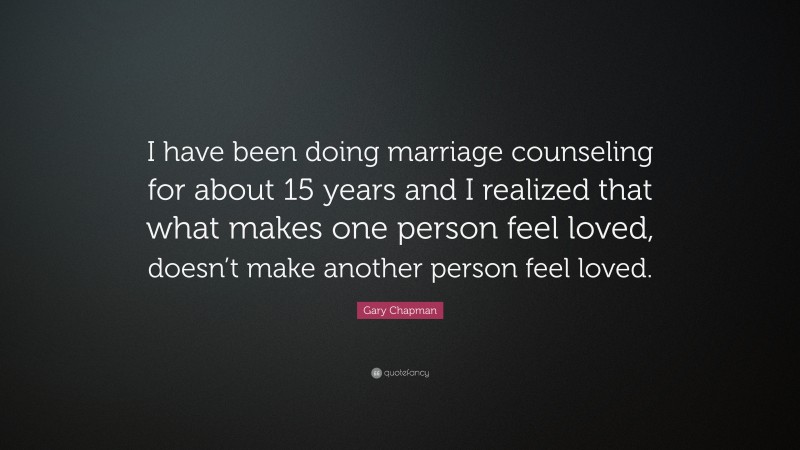Gary Chapman Quote: “I have been doing marriage counseling for about 15 years and I realized that what makes one person feel loved, doesn’t make another person feel loved.”