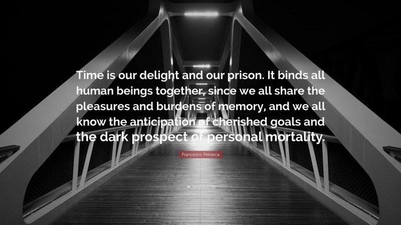 Francesco Petrarca Quote: “Time is our delight and our prison. It binds all human beings together, since we all share the pleasures and burdens of memory, and we all know the anticipation of cherished goals and the dark prospect of personal mortality.”