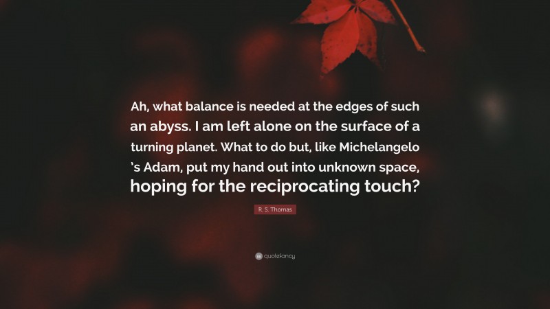 R. S. Thomas Quote: “Ah, what balance is needed at the edges of such an abyss. I am left alone on the surface of a turning planet. What to do but, like Michelangelo ’s Adam, put my hand out into unknown space, hoping for the reciprocating touch?”