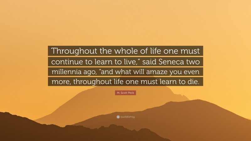 M. Scott Peck Quote: “Throughout the whole of life one must continue to learn to live,” said Seneca two millennia ago, “and what will amaze you even more, throughout life one must learn to die.”