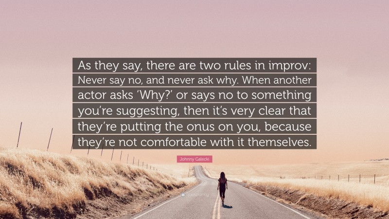 Johnny Galecki Quote: “As they say, there are two rules in improv: Never say no, and never ask why. When another actor asks ‘Why?’ or says no to something you’re suggesting, then it’s very clear that they’re putting the onus on you, because they’re not comfortable with it themselves.”