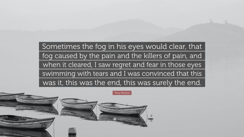 Tony Parsons Quote: “Sometimes the fog in his eyes would clear, that fog caused by the pain and the killers of pain, and when it cleared, I saw regret and fear in those eyes swimming with tears and I was convinced that this was it, this was the end, this was surely the end.”