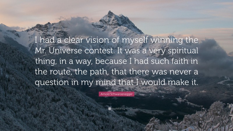 Arnold Schwarzenegger Quote: “I had a clear vision of myself winning the Mr. Universe contest. It was a very spiritual thing, in a way, because I had such faith in the route, the path, that there was never a question in my mind that I would make it.”
