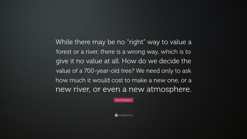 Paul Hawken Quote: “While there may be no “right” way to value a forest or a river, there is a wrong way, which is to give it no value at all. How do we decide the value of a 700-year-old tree? We need only to ask how much it would cost to make a new one, or a new river, or even a new atmosphere.”