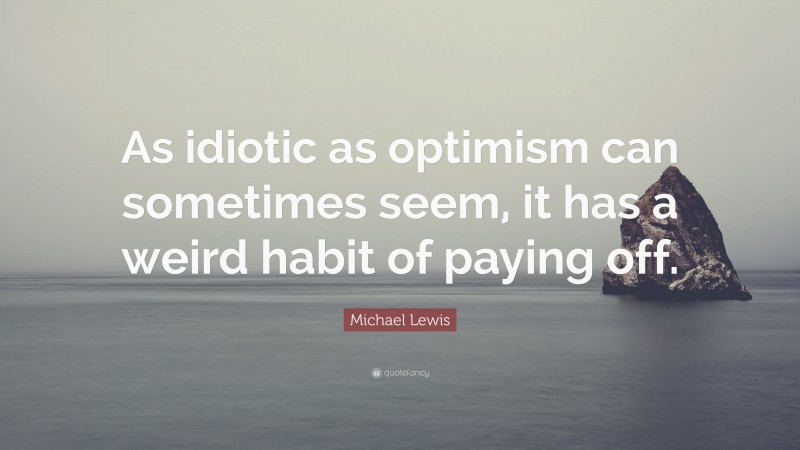 Michael Lewis Quote: “As idiotic as optimism can sometimes seem, it has a weird habit of paying off.”