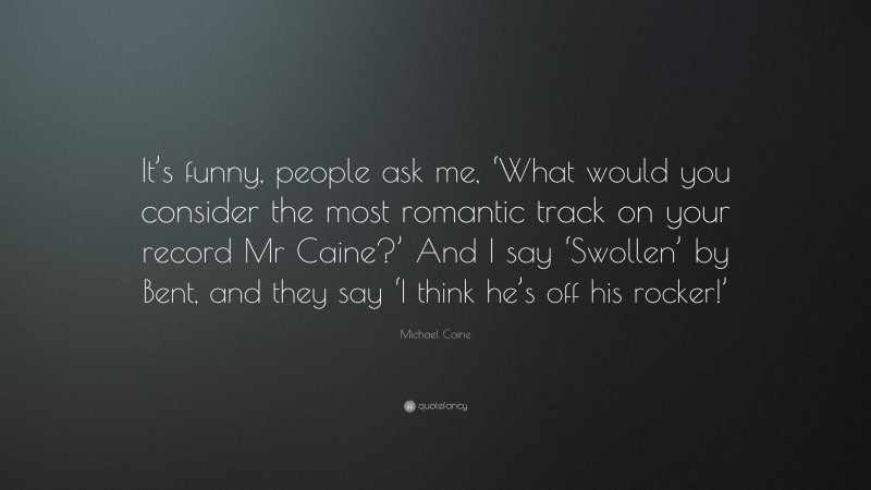 Michael Caine Quote: “It’s funny, people ask me, ‘What would you consider the most romantic track on your record Mr Caine?’ And I say ‘Swollen’ by Bent, and they say ‘I think he’s off his rocker!’”