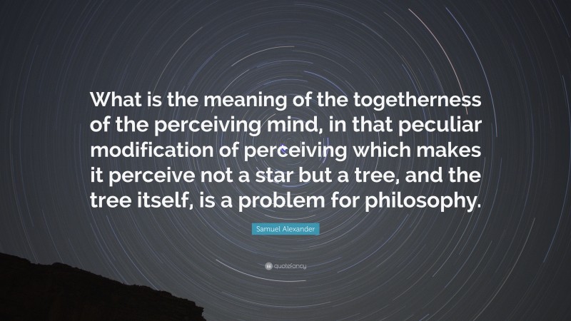 Samuel Alexander Quote: “What is the meaning of the togetherness of the perceiving mind, in that peculiar modification of perceiving which makes it perceive not a star but a tree, and the tree itself, is a problem for philosophy.”