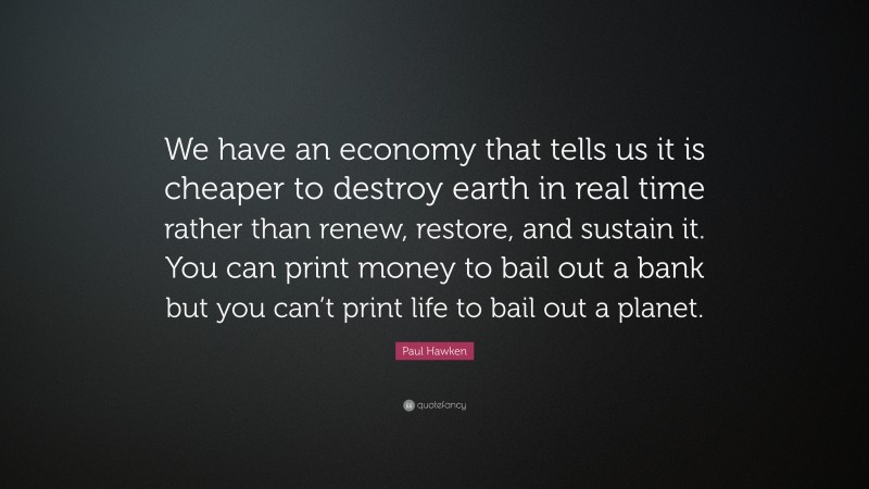 Paul Hawken Quote: “We have an economy that tells us it is cheaper to destroy earth in real time rather than renew, restore, and sustain it. You can print money to bail out a bank but you can’t print life to bail out a planet.”