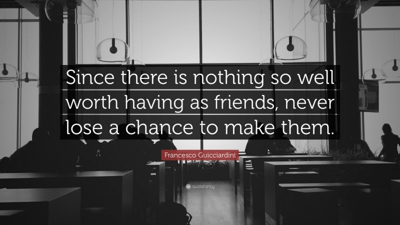 Francesco Guicciardini Quote: “Since there is nothing so well worth having as friends, never lose a chance to make them.”