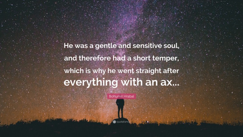 Bohumil Hrabal Quote: “He was a gentle and sensitive soul, and therefore had a short temper, which is why he went straight after everything with an ax...”