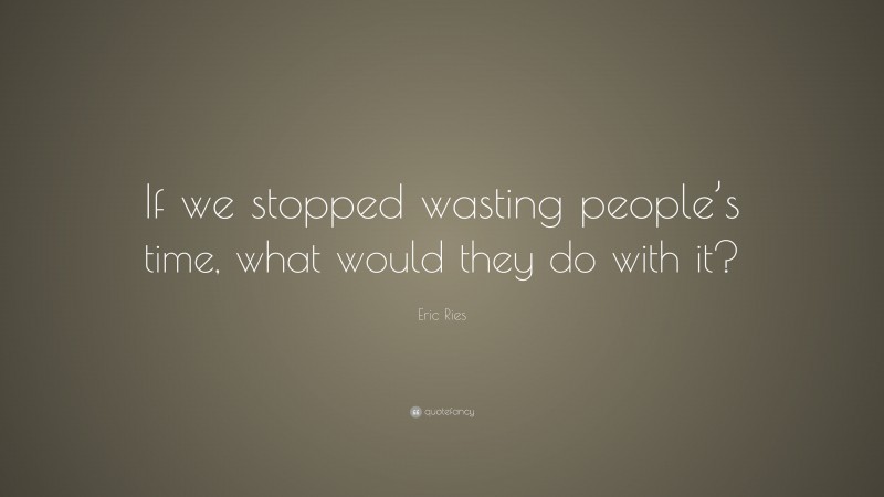 Eric Ries Quote: “If we stopped wasting people’s time, what would they do with it?”