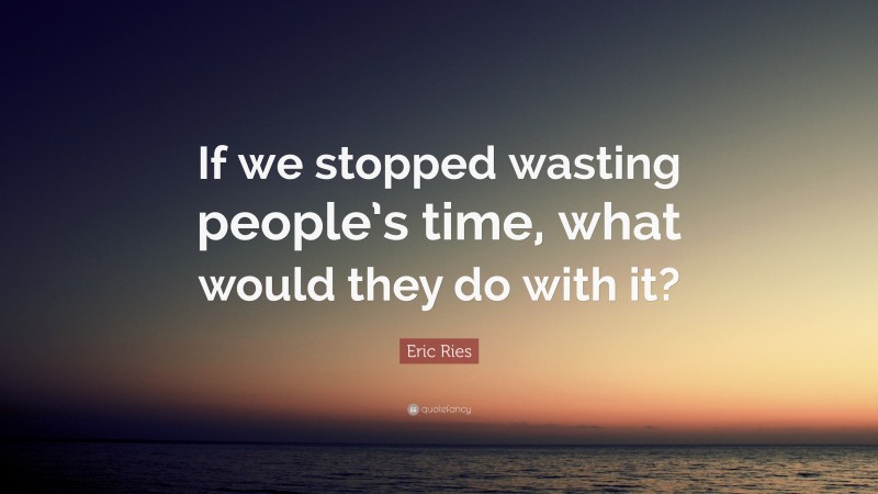 Eric Ries Quote: “If we stopped wasting people’s time, what would they do with it?”