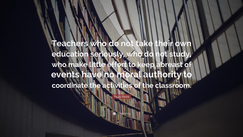 Paulo Freire Quote: “Teachers who do not take their own education seriously, who do not study, who make little effort to keep abreast of events have no moral authority to coordinate the activities of the classroom.”