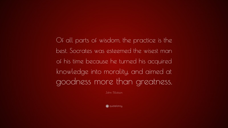 John Tillotson Quote: “Of all parts of wisdom, the practice is the best. Socrates was esteemed the wisest man of his time because he turned his acquired knowledge into morality, and aimed at goodness more than greatness.”