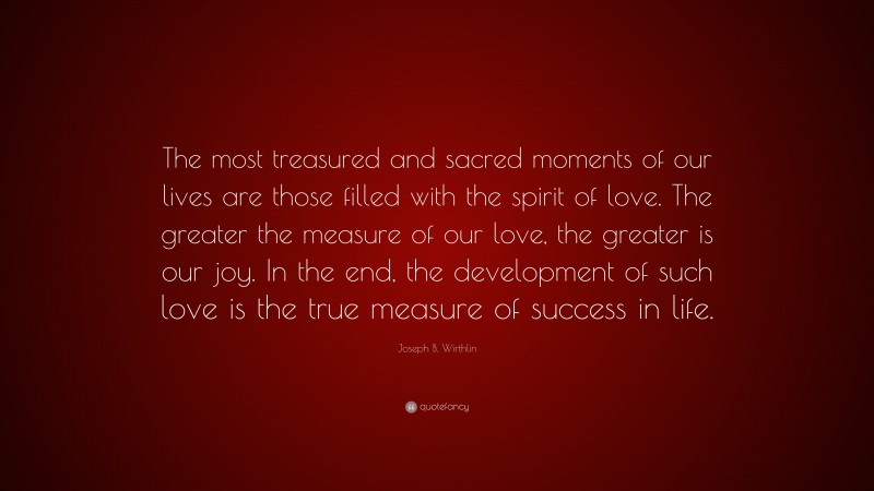 Joseph B. Wirthlin Quote: “The most treasured and sacred moments of our lives are those filled with the spirit of love. The greater the measure of our love, the greater is our joy. In the end, the development of such love is the true measure of success in life.”