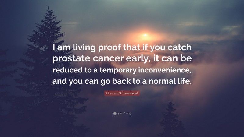 Norman Schwarzkopf Quote: “I am living proof that if you catch prostate cancer early, it can be reduced to a temporary inconvenience, and you can go back to a normal life.”
