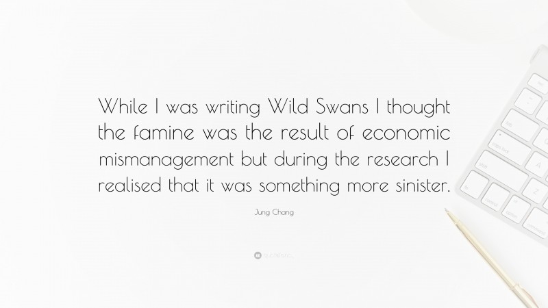 Jung Chang Quote: “While I was writing Wild Swans I thought the famine was the result of economic mismanagement but during the research I realised that it was something more sinister.”