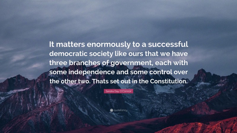 Sandra Day O'Connor Quote: “It matters enormously to a successful democratic society like ours that we have three branches of government, each with some independence and some control over the other two. Thats set out in the Constitution.”