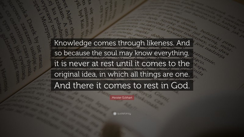 Meister Eckhart Quote: “Knowledge comes through likeness. And so because the soul may know everything, it is never at rest until it comes to the original idea, in which all things are one. And there it comes to rest in God.”