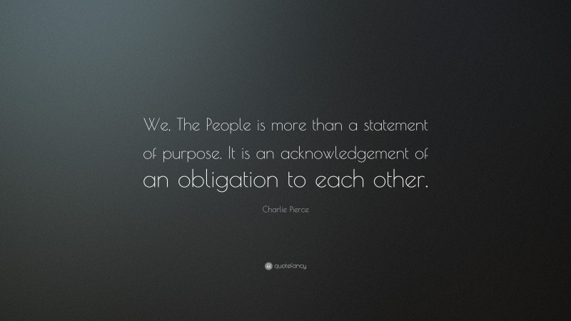 Charlie Pierce Quote: “We, The People is more than a statement of purpose. It is an acknowledgement of an obligation to each other.”