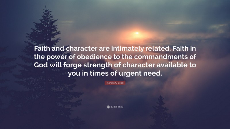 Richard G. Scott Quote: “Faith and character are intimately related. Faith in the power of obedience to the commandments of God will forge strength of character available to you in times of urgent need.”