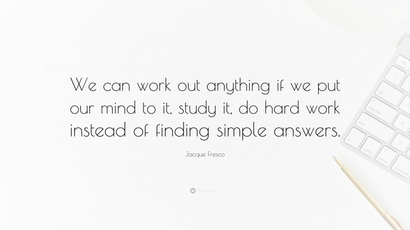 Jacque Fresco Quote: “We can work out anything if we put our mind to it, study it, do hard work instead of finding simple answers.”
