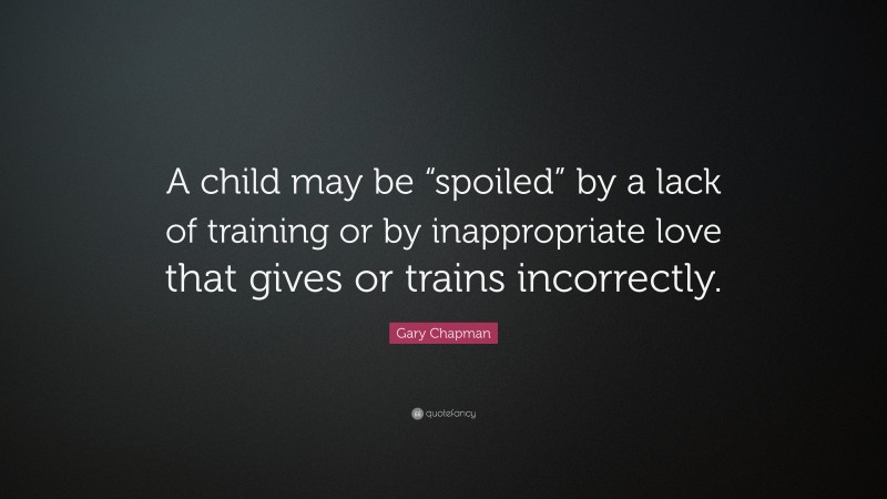 Gary Chapman Quote: “A child may be “spoiled” by a lack of training or by inappropriate love that gives or trains incorrectly.”