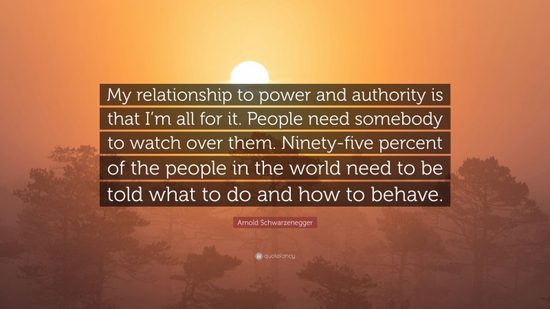 Arnold Schwarzenegger Quote: “My relationship to power and authority is that I’m all for it. People need somebody to watch over them. Ninety-five percent of the people in the world need to be told what to do and how to behave.”