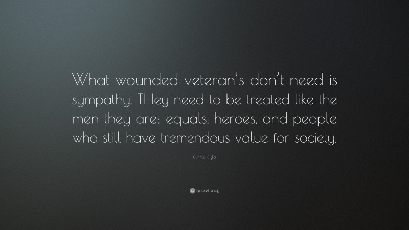 Chris Kyle Quote: “What wounded veteran’s don’t need is sympathy. THey need to be treated like the men they are: equals, heroes, and people who still have tremendous value for society.”