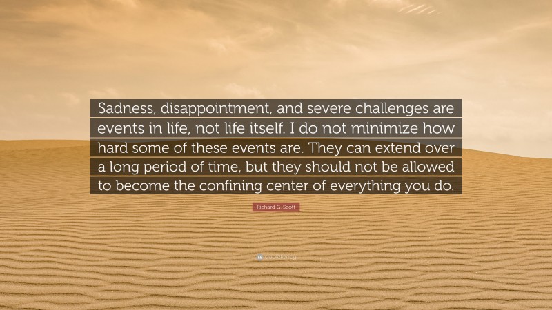 Richard G. Scott Quote: “Sadness, disappointment, and severe challenges are events in life, not life itself. I do not minimize how hard some of these events are. They can extend over a long period of time, but they should not be allowed to become the confining center of everything you do.”