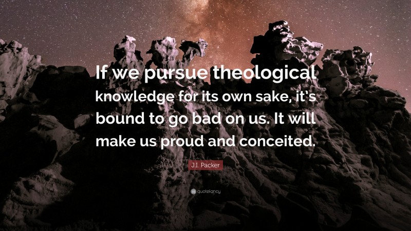 J.I. Packer Quote: “If we pursue theological knowledge for its own sake, it’s bound to go bad on us. It will make us proud and conceited.”