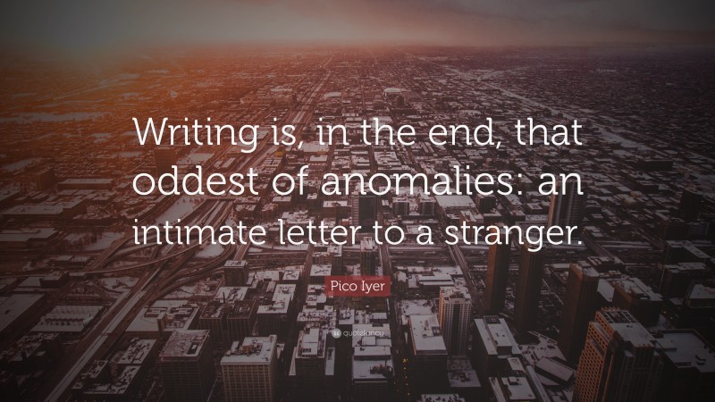 Pico Iyer Quote: “Writing is, in the end, that oddest of anomalies: an intimate letter to a stranger.”