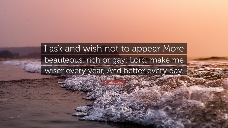 Charles Lamb Quote: “I ask and wish not to appear More beauteous, rich or gay: Lord, make me wiser every year, And better every day.”