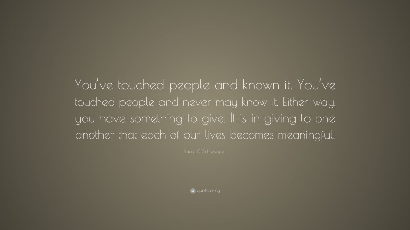 Laura C. Schlessinger Quote: “You’ve touched people and known it. You’ve touched people and never may know it. Either way, you have something to give. It is in giving to one another that each of our lives becomes meaningful.”