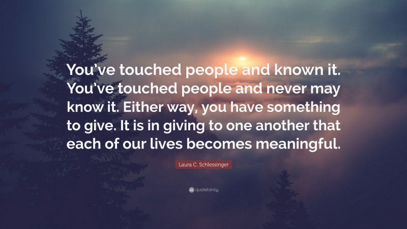 Laura C. Schlessinger Quote: “You’ve touched people and known it. You’ve touched people and never may know it. Either way, you have something to give. It is in giving to one another that each of our lives becomes meaningful.”