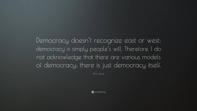 Shirin Ebadi Quote: “Democracy doesn’t recognize east or west; democracy is simply people’s will. Therefore, I do not acknowledge that there are various models of democracy; there is just democracy itself.”