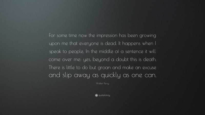 Walker Percy Quote: “For some time now the impression has been growing upon me that everyone is dead. It happens when I speak to people. In the middle of a sentence it will come over me: yes, beyond a doubt this is death. There is little to do but groan and make an excuse and slip away as quickly as one can.”
