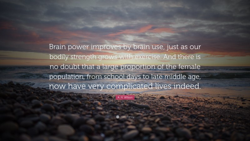 A. N. Wilson Quote: “Brain power improves by brain use, just as our bodily strength grows with exercise. And there is no doubt that a large proportion of the female population, from school days to late middle age, now have very complicated lives indeed.”