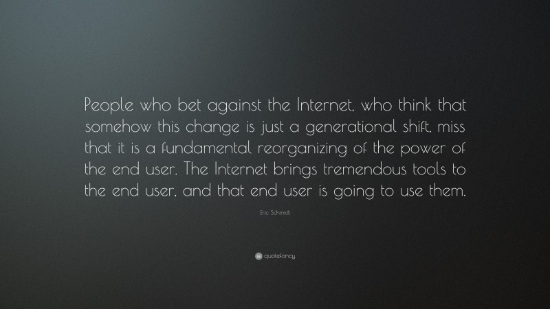 Eric Schmidt Quote: “People who bet against the Internet, who think that somehow this change is just a generational shift, miss that it is a fundamental reorganizing of the power of the end user. The Internet brings tremendous tools to the end user, and that end user is going to use them.”