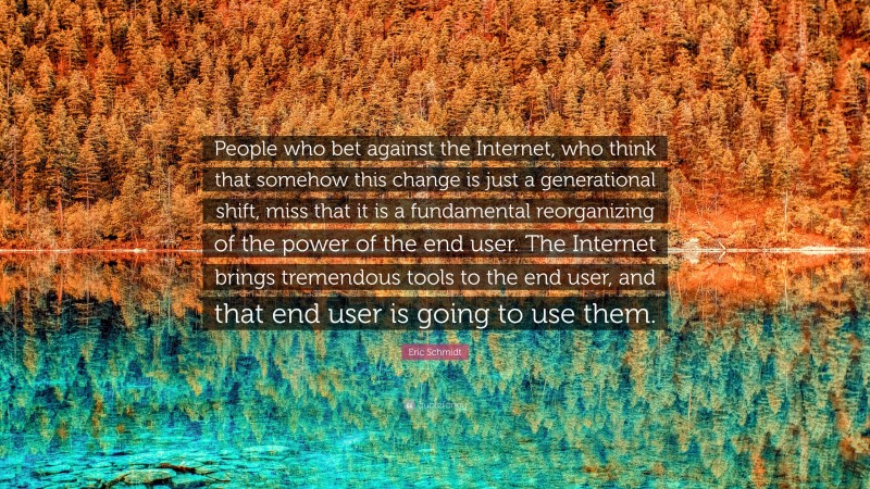 Eric Schmidt Quote: “People who bet against the Internet, who think that somehow this change is just a generational shift, miss that it is a fundamental reorganizing of the power of the end user. The Internet brings tremendous tools to the end user, and that end user is going to use them.”