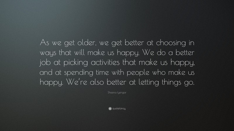 Sheena Iyengar Quote: “As we get older, we get better at choosing in ways that will make us happy. We do a better job at picking activities that make us happy, and at spending time with people who make us happy. We’re also better at letting things go.”