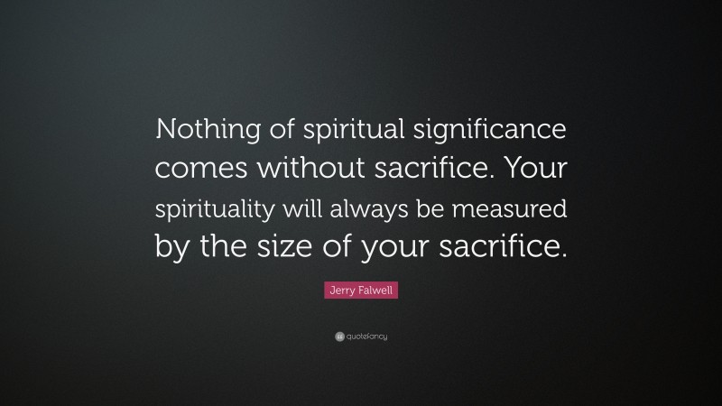 Jerry Falwell Quote: “Nothing of spiritual significance comes without sacrifice. Your spirituality will always be measured by the size of your sacrifice.”
