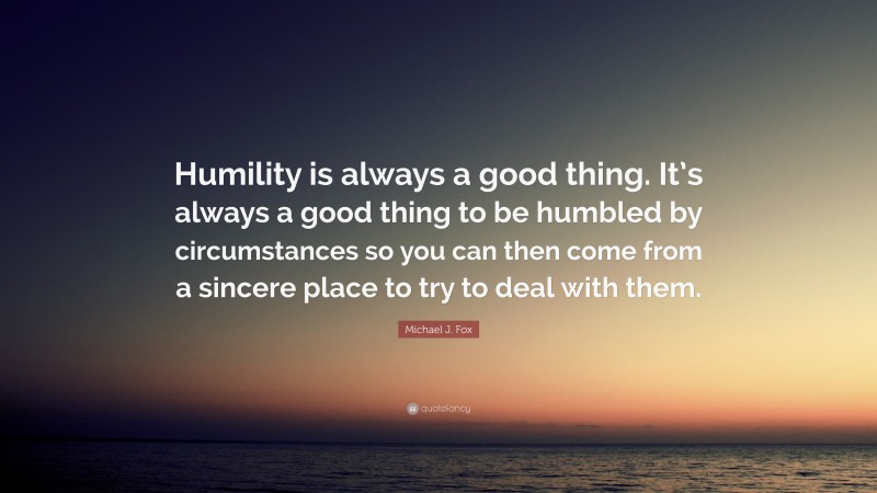 Michael J. Fox Quote: “Humility is always a good thing. It’s always a good thing to be humbled by circumstances so you can then come from a sincere place to try to deal with them.”