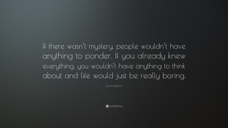 Emma Roberts Quote: “If there wasn’t mystery, people wouldn’t have anything to ponder. If you already knew everything, you wouldn’t have anything to think about and life would just be really boring.”