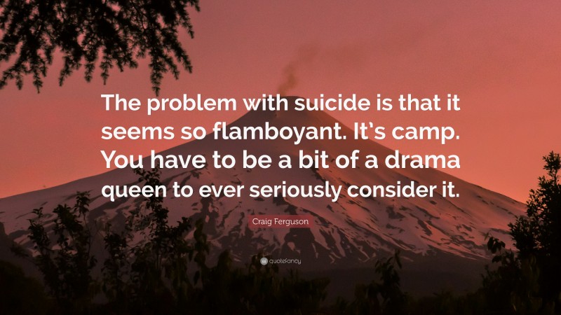 Craig Ferguson Quote: “The problem with suicide is that it seems so flamboyant. It’s camp. You have to be a bit of a drama queen to ever seriously consider it.”